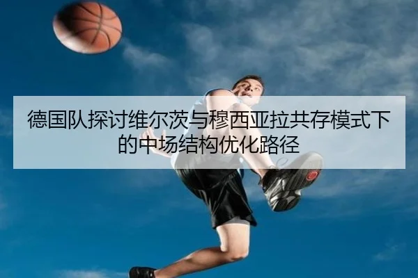 德国队探讨维尔茨与穆西亚拉共存模式下的中场结构优化路径