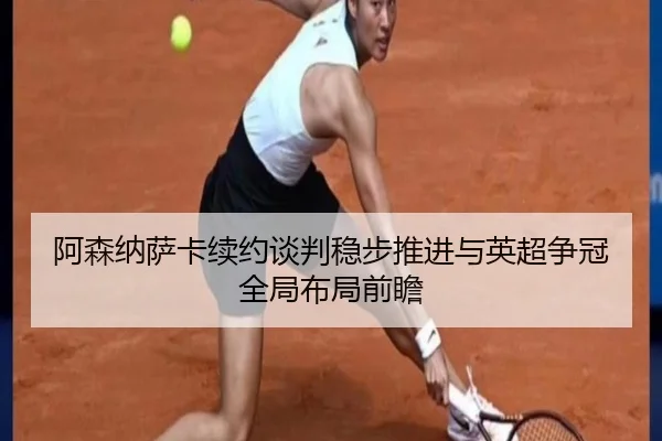 阿森纳萨卡续约谈判稳步推进与英超争冠全局布局前瞻