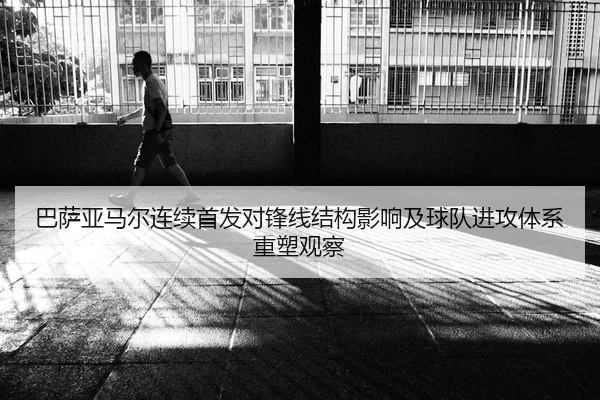 巴萨亚马尔连续首发对锋线结构影响及球队进攻体系重塑观察