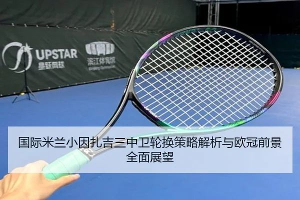 国际米兰小因扎吉三中卫轮换策略解析与欧冠前景全面展望