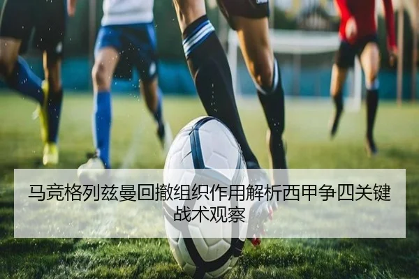马竞格列兹曼回撤组织作用解析西甲争四关键战术观察