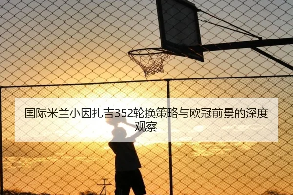 国际米兰小因扎吉352轮换策略与欧冠前景的深度观察