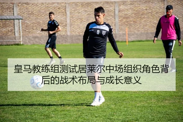 皇马教练组测试居莱尔中场组织角色背后的战术布局与成长意义