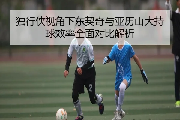 独行侠视角下东契奇与亚历山大持球效率全面对比解析