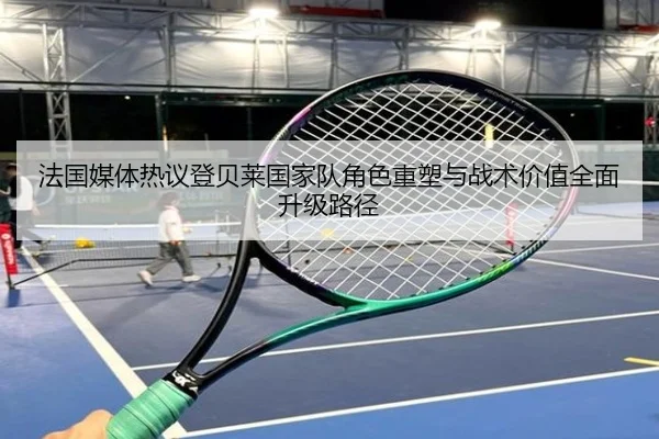 法国媒体热议登贝莱国家队角色重塑与战术价值全面升级路径