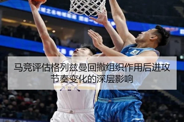 马竞评估格列兹曼回撤组织作用后进攻节奏变化的深层影响