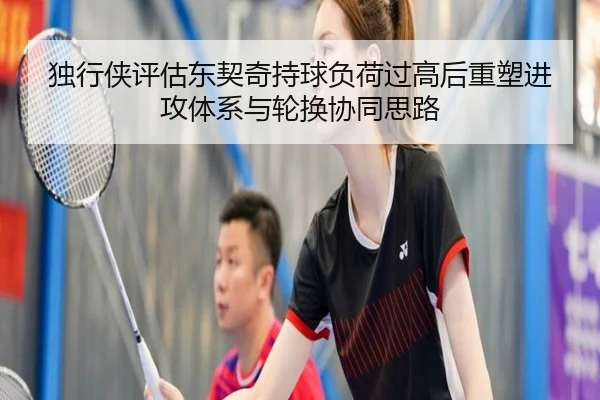 独行侠评估东契奇持球负荷过高后重塑进攻体系与轮换协同思路