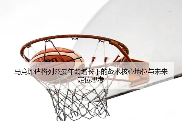 马竞评估格列兹曼年龄增长下的战术核心地位与未来定位思考