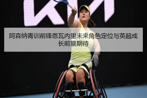 阿森纳青训前锋恩瓦内里未来角色定位与英超成长前景期待