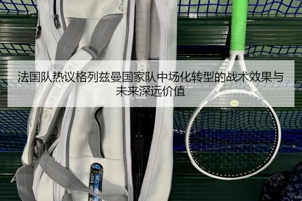 法国队热议格列兹曼国家队中场化转型的战术效果与未来深远价值