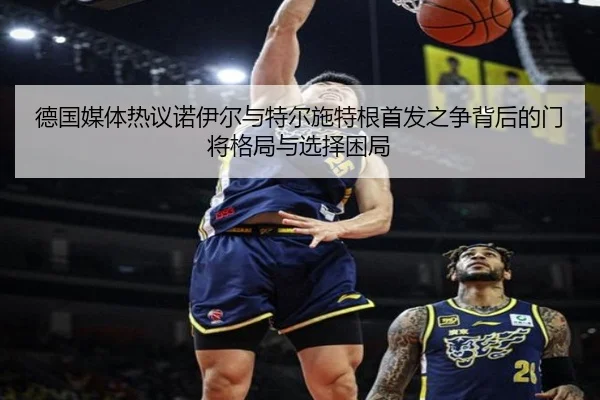 德国媒体热议诺伊尔与特尔施特根首发之争背后的门将格局与选择困局