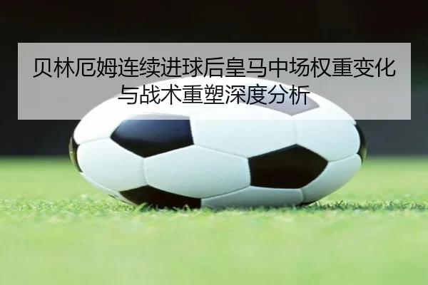 贝林厄姆连续进球后皇马中场权重变化与战术重塑深度分析