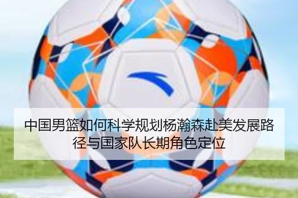 中国男篮如何科学规划杨瀚森赴美发展路径与国家队长期角色定位