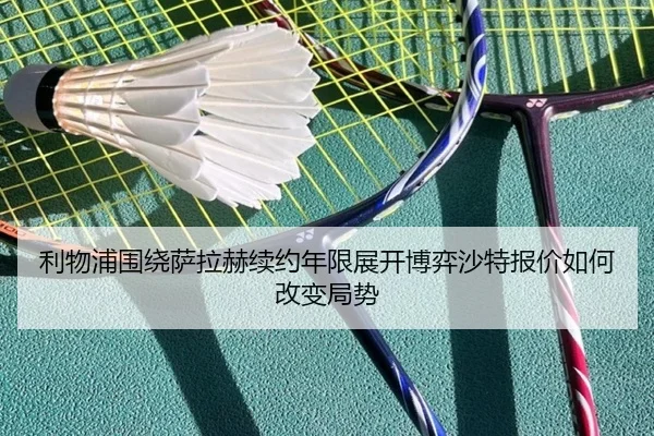 利物浦围绕萨拉赫续约年限展开博弈沙特报价如何改变局势