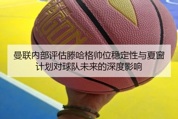 曼联内部评估滕哈格帅位稳定性与夏窗计划对球队未来的深度影响