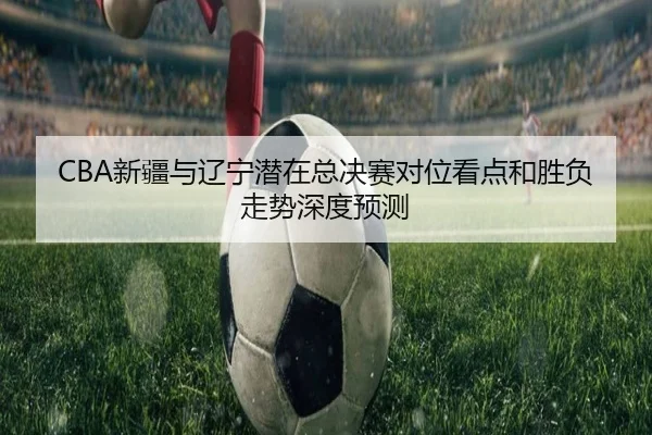 CBA新疆与辽宁潜在总决赛对位看点和胜负走势深度预测