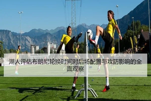 湖人评估布朗尼轮换时间对后场配置与攻防影响的全面观察